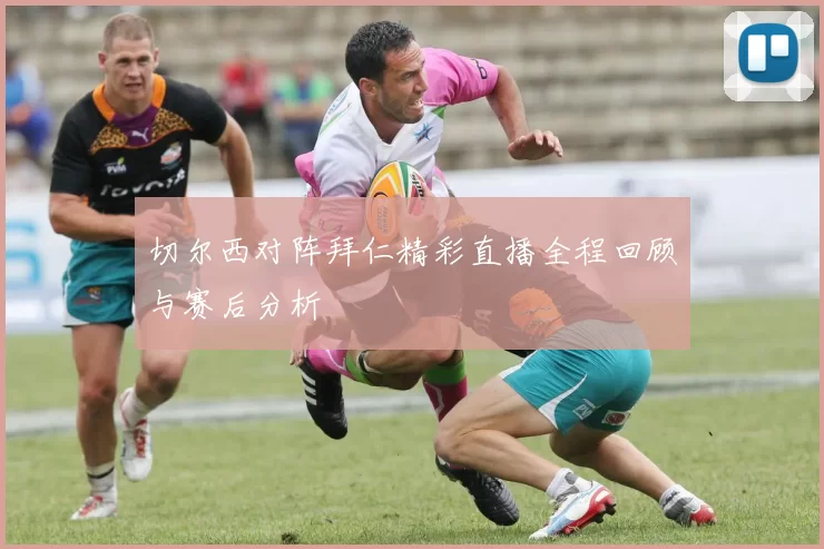 切尔西对阵拜仁精彩直播全程回顾与赛后分析