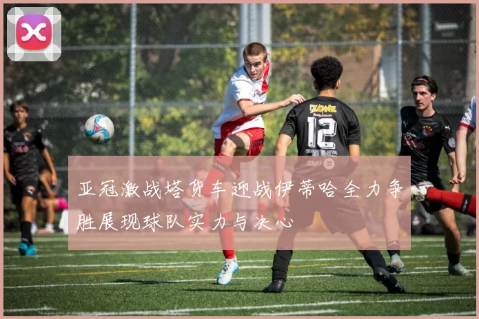 亚冠激战塔货车迎战伊蒂哈全力争胜展现球队实力与决心
