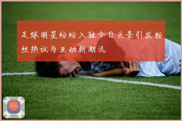 足球明星纷纷入驻今日头条引发粉丝热议与互动新潮流