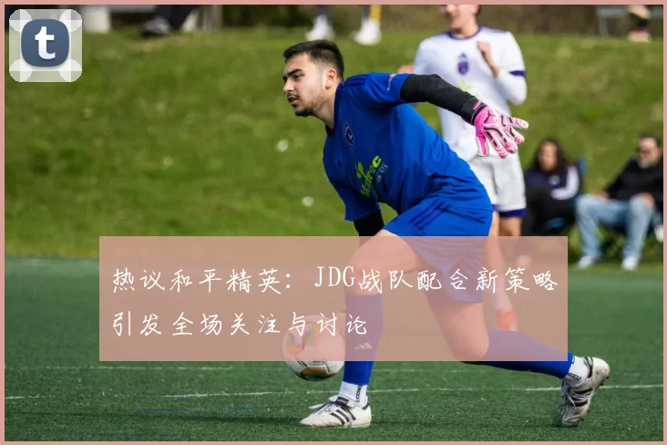 热议和平精英：JDG战队配合新策略引发全场关注与讨论