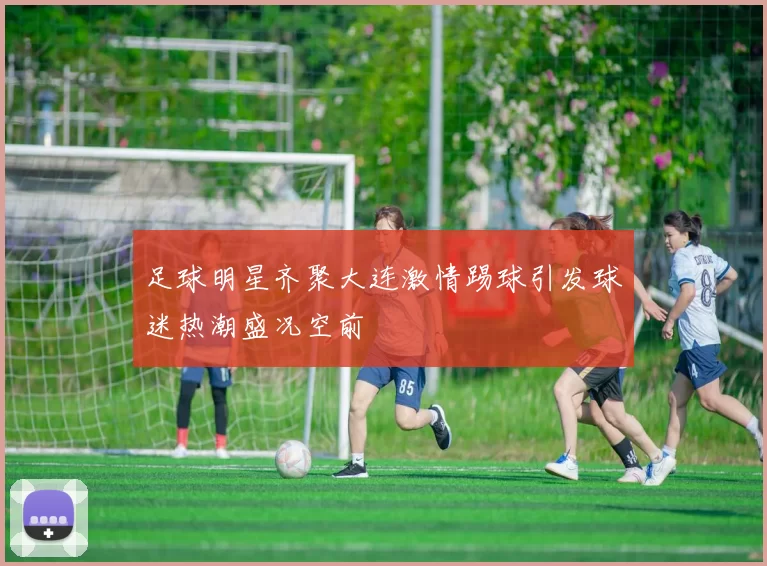 足球明星齐聚大连激情踢球引发球迷热潮盛况空前