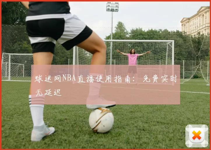 球迷网NBA直播使用指南：免费实时无延迟