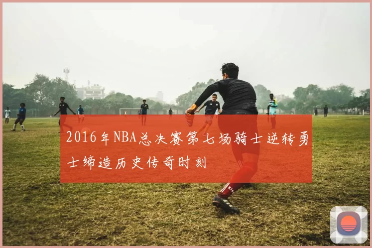 2016年NBA总决赛第七场骑士逆转勇士缔造历史传奇时刻