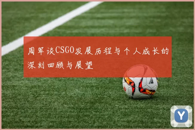 周军谈CSGO发展历程与个人成长的深刻回顾与展望