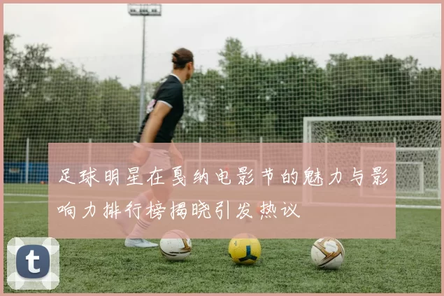 足球明星在戛纳电影节的魅力与影响力排行榜揭晓引发热议