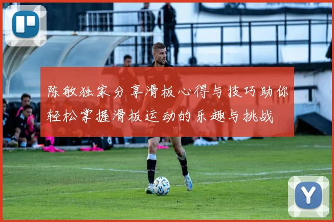 陈敏独家分享滑板心得与技巧助你轻松掌握滑板运动的乐趣与挑战