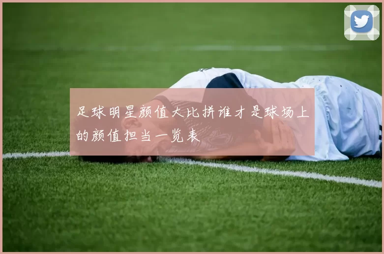 足球明星颜值大比拼谁才是球场上的颜值担当一览表