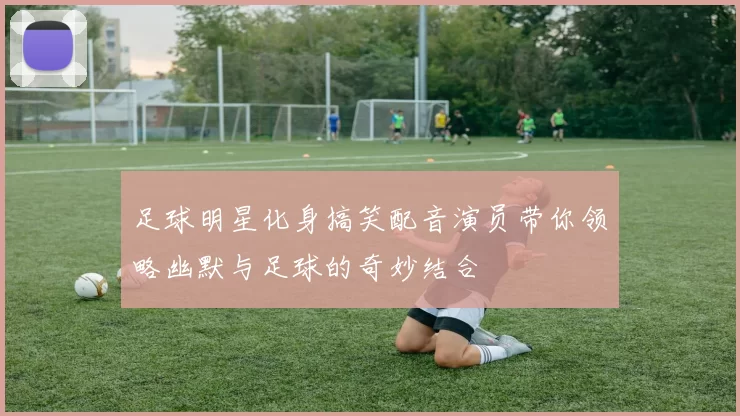 足球明星化身搞笑配音演员带你领略幽默与足球的奇妙结合