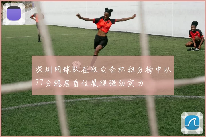 深圳网球队在联合会杯积分榜中以77分稳居首位展现强劲实力