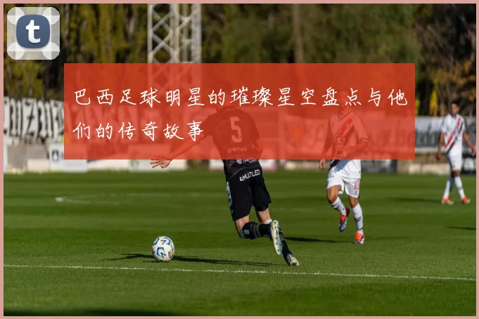 巴西足球明星的璀璨星空盘点与他们的传奇故事