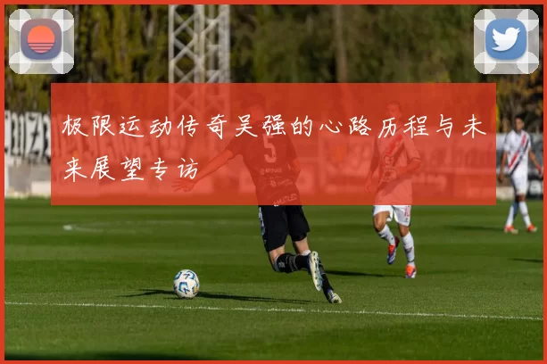 极限运动传奇吴强的心路历程与未来展望专访