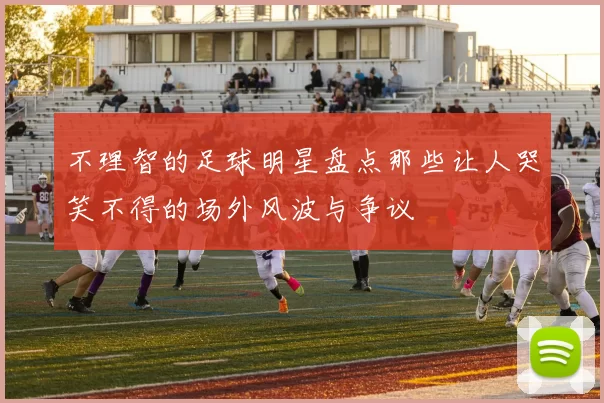 不理智的足球明星盘点那些让人哭笑不得的场外风波与争议