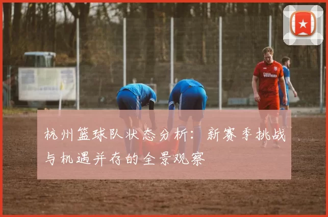 杭州篮球队状态分析：新赛季挑战与机遇并存的全景观察