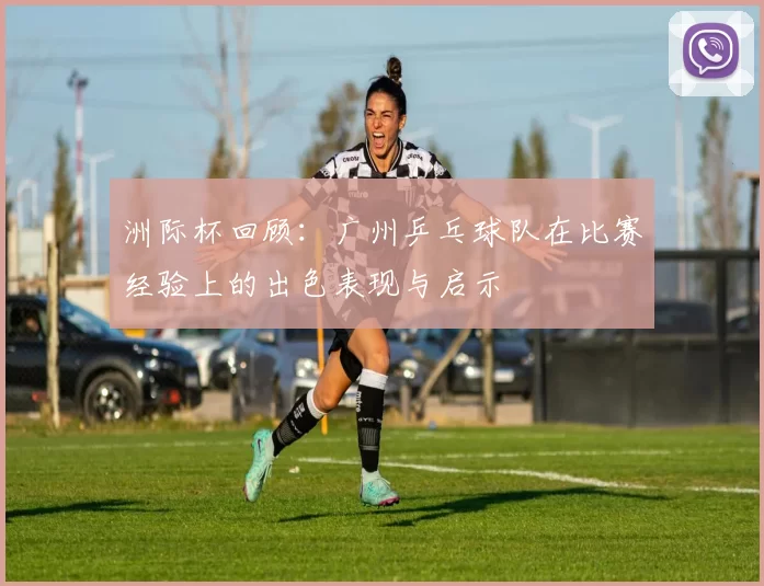 洲际杯回顾：广州乒乓球队在比赛经验上的出色表现与启示
