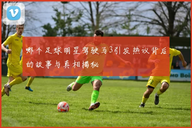 哪个足球明星驾驶马3引发热议背后的故事与真相揭秘