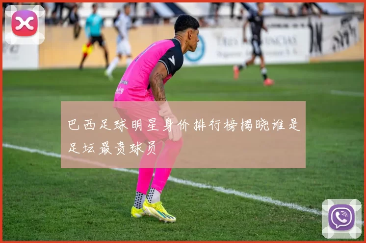 巴西足球明星身价排行榜揭晓谁是足坛最贵球员
