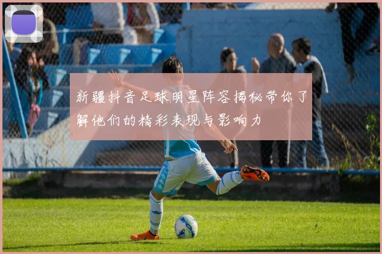 新疆抖音足球明星阵容揭秘带你了解他们的精彩表现与影响力