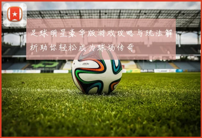 足球明星豪华版游戏攻略与玩法解析助你轻松成为球场传奇
