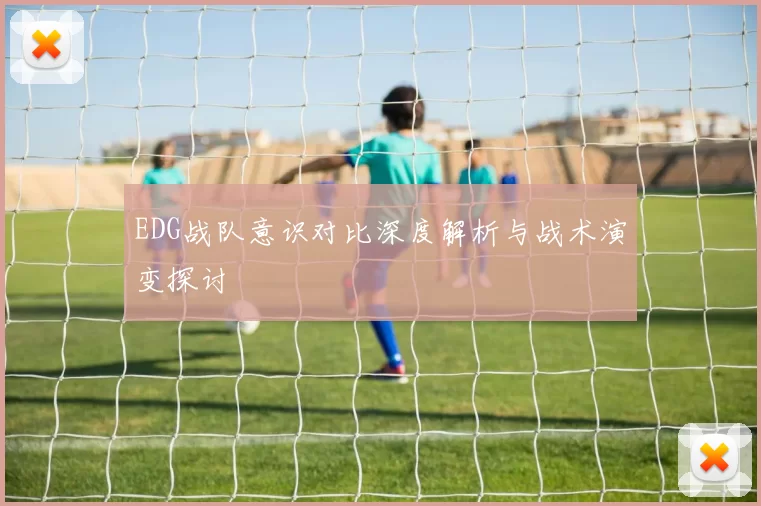 EDG战队意识对比深度解析与战术演变探讨