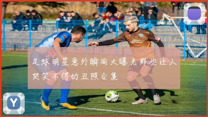 足球明星意外瞬间大曝光那些让人哭笑不得的丑照合集