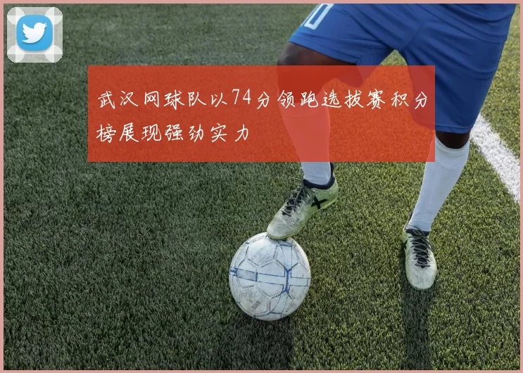 武汉网球队以74分领跑选拔赛积分榜展现强劲实力