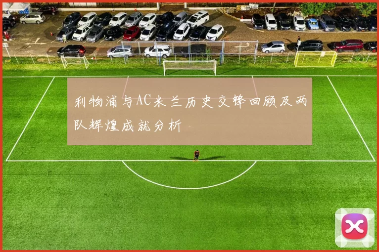 利物浦与AC米兰历史交锋回顾及两队辉煌成就分析