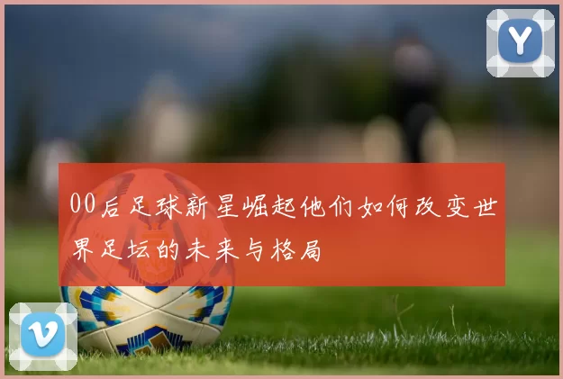 00后足球新星崛起他们如何改变世界足坛的未来与格局