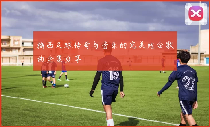 梅西足球传奇与音乐的完美结合歌曲全集分享