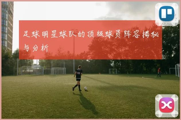 足球明星球队的顶级球员阵容揭秘与分析