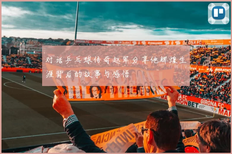 对话乒乓球传奇赵军分享他辉煌生涯背后的故事与感悟