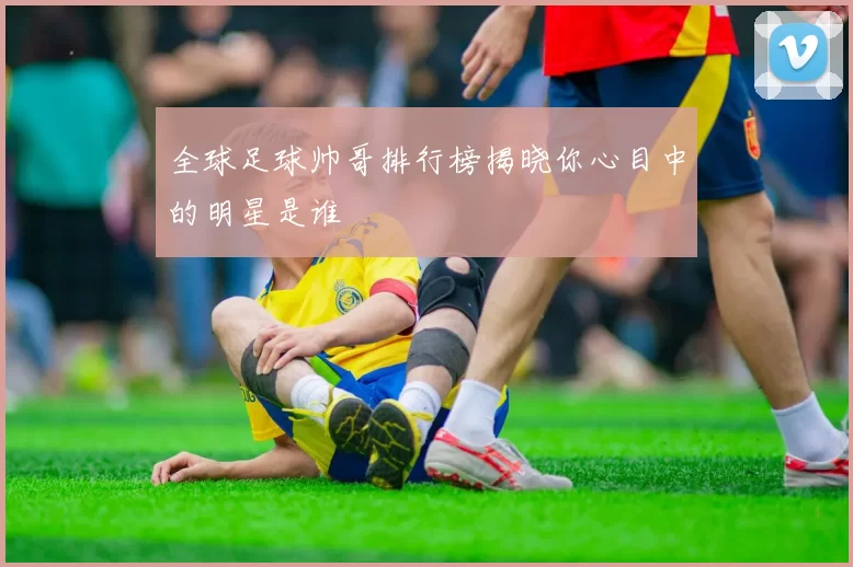 全球足球帅哥排行榜揭晓你心目中的明星是谁