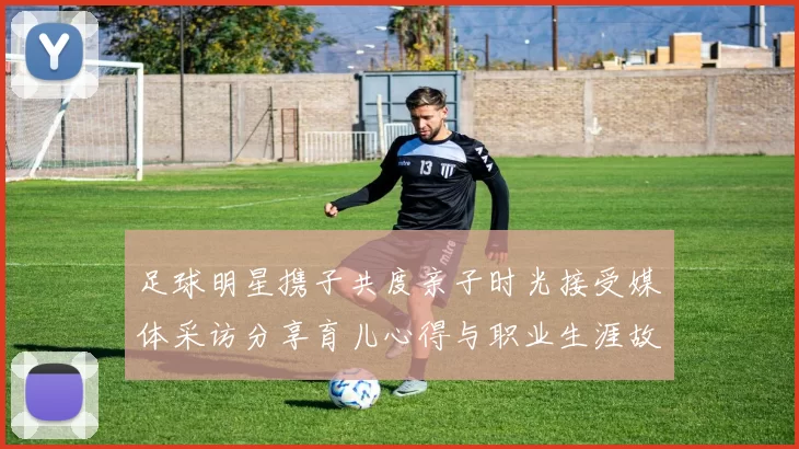 足球明星携子共度亲子时光接受媒体采访分享育儿心得与职业生涯故事