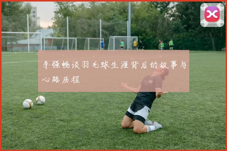 李强畅谈羽毛球生涯背后的故事与心路历程