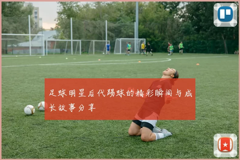 足球明星后代踢球的精彩瞬间与成长故事分享