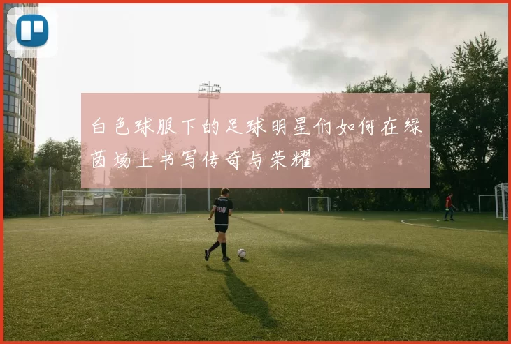 白色球服下的足球明星们如何在绿茵场上书写传奇与荣耀