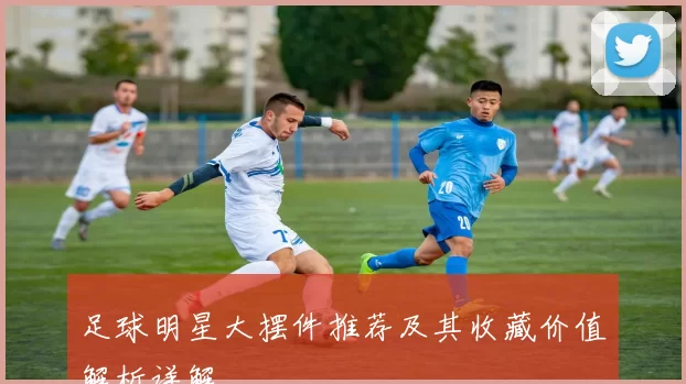 足球明星大摆件推荐及其收藏价值解析详解