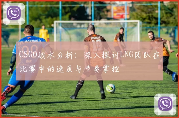 CSGO战术分析：深入探讨LNG团队在比赛中的速度与节奏掌控