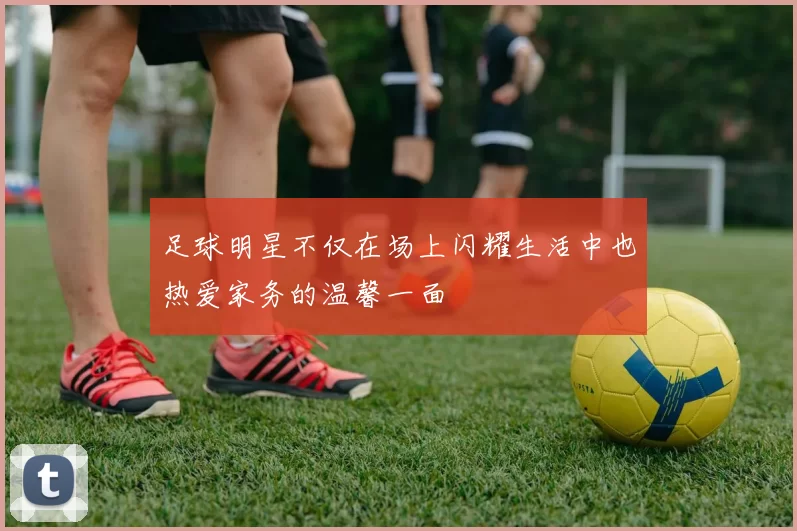 足球明星不仅在场上闪耀生活中也热爱家务的温馨一面