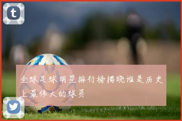 全球足球明星排行榜揭晓谁是历史上最伟大的球员
