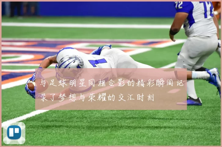 与足球明星同框合影的精彩瞬间记录了梦想与荣耀的交汇时刻