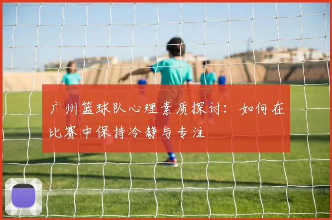 广州篮球队心理素质探讨：如何在比赛中保持冷静与专注