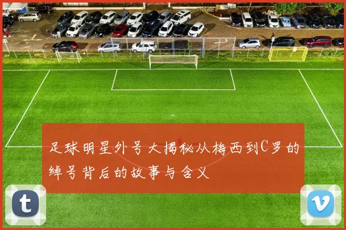 足球明星外号大揭秘从梅西到C罗的绰号背后的故事与含义