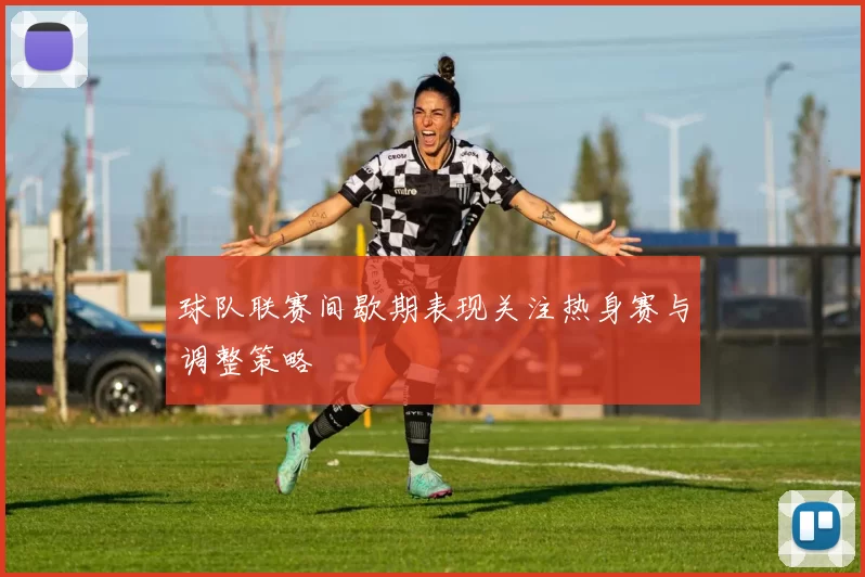 球队联赛间歇期表现关注热身赛与调整策略