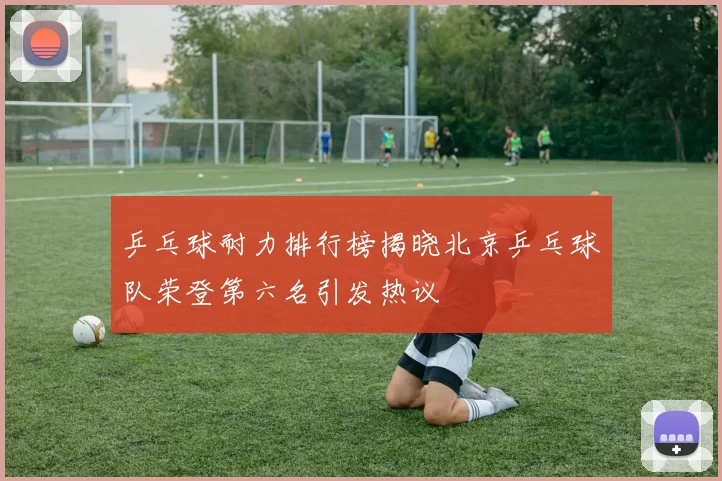 乒乓球耐力排行榜揭晓北京乒乓球队荣登第六名引发热议