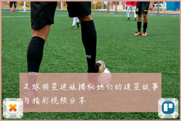 足球明星迷妹揭秘她们的追星故事与精彩视频分享