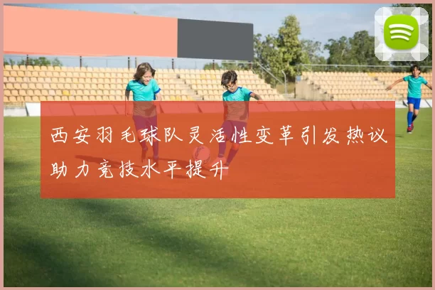 西安羽毛球队灵活性变革引发热议助力竞技水平提升