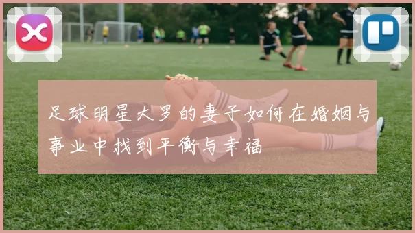 足球明星大罗的妻子如何在婚姻与事业中找到平衡与幸福