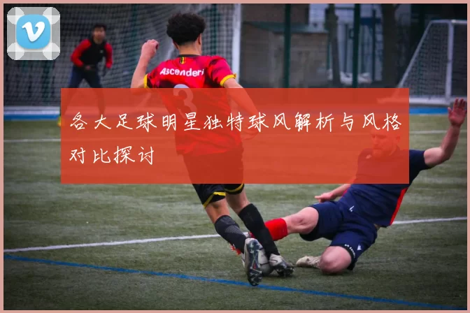 各大足球明星独特球风解析与风格对比探讨