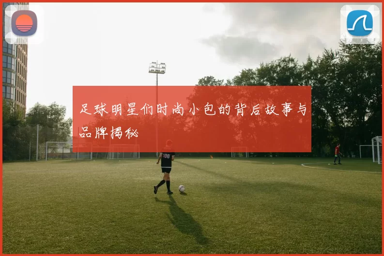 足球明星们时尚小包的背后故事与品牌揭秘