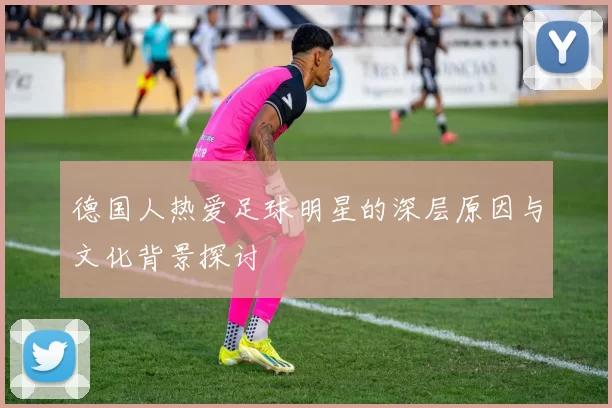 德国人热爱足球明星的深层原因与文化背景探讨